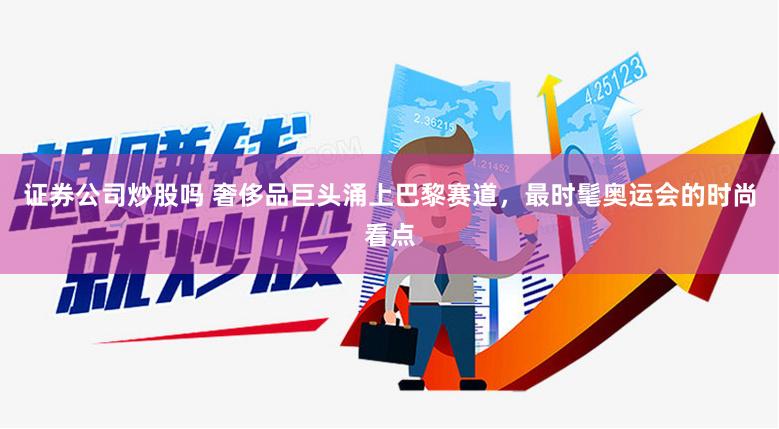 证券公司炒股吗 奢侈品巨头涌上巴黎赛道，最时髦奥运会的时尚看点