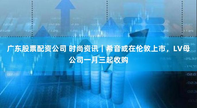 广东股票配资公司 时尚资讯｜希音或在伦敦上市，LV母公司一月三起收购