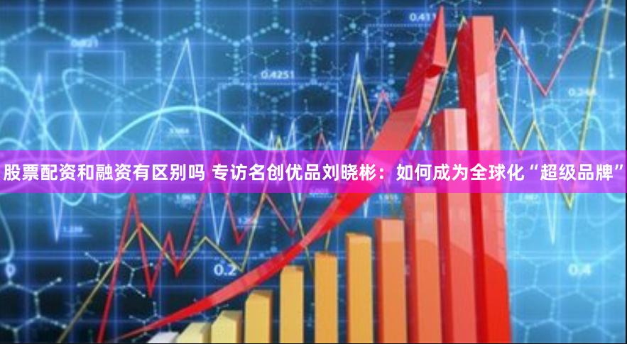 股票配资和融资有区别吗 专访名创优品刘晓彬：如何成为全球化“超级品牌”