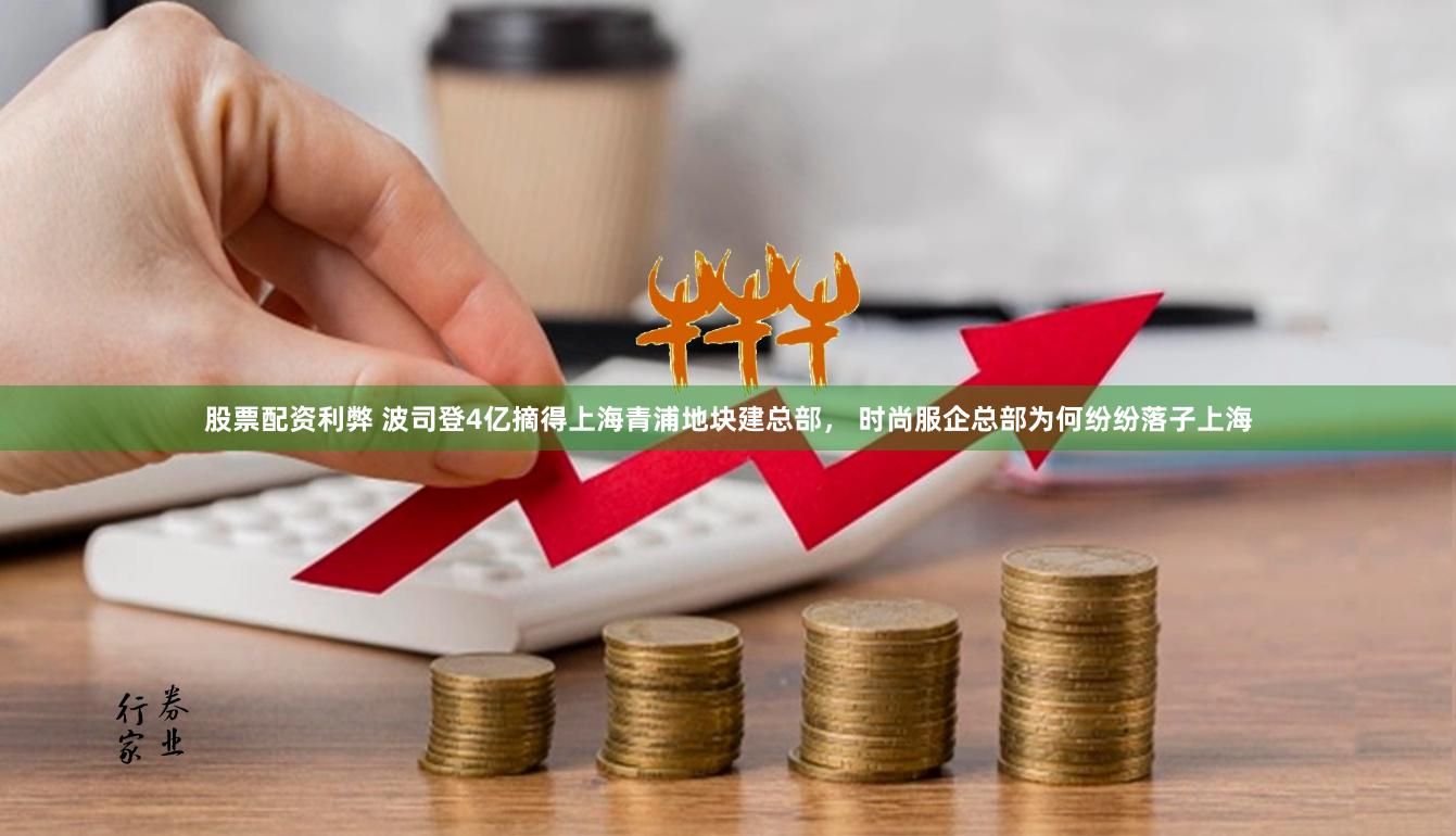 股票配资利弊 波司登4亿摘得上海青浦地块建总部， 时尚服企总部为何纷纷落子上海