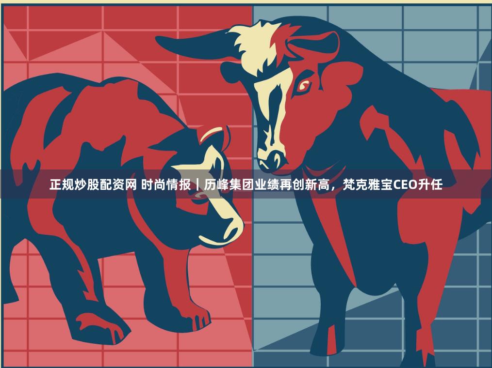 正规炒股配资网 时尚情报｜历峰集团业绩再创新高，梵克雅宝CEO升任