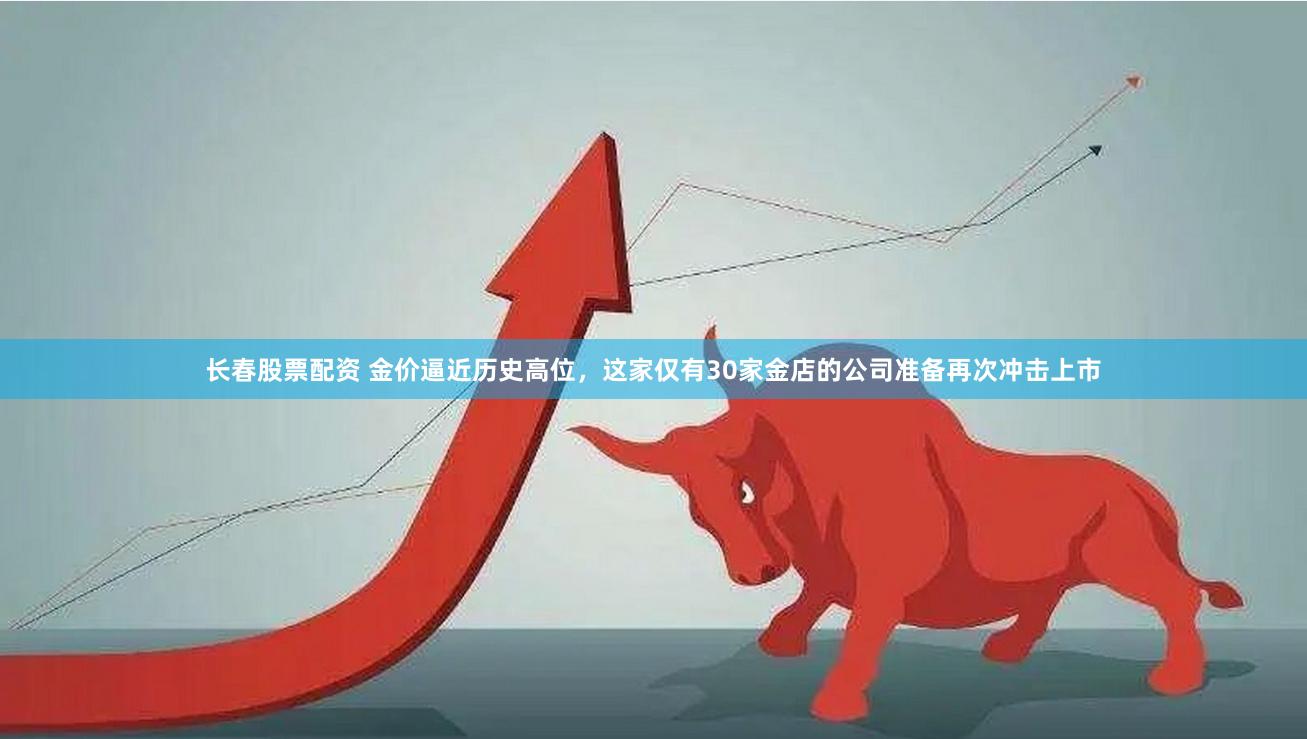 长春股票配资 金价逼近历史高位，这家仅有30家金店的公司准备再次冲击上市