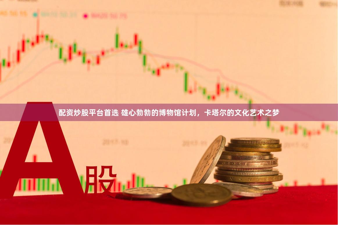 配资炒股平台首选 雄心勃勃的博物馆计划，卡塔尔的文化艺术之梦