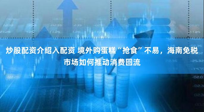 炒股配资介绍入配资 境外购蛋糕“抢食”不易，海南免税市场如何推动消费回流