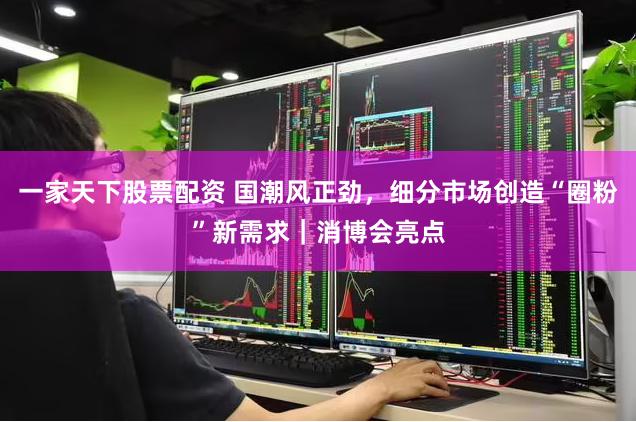 一家天下股票配资 国潮风正劲，细分市场创造“圈粉”新需求｜消博会亮点