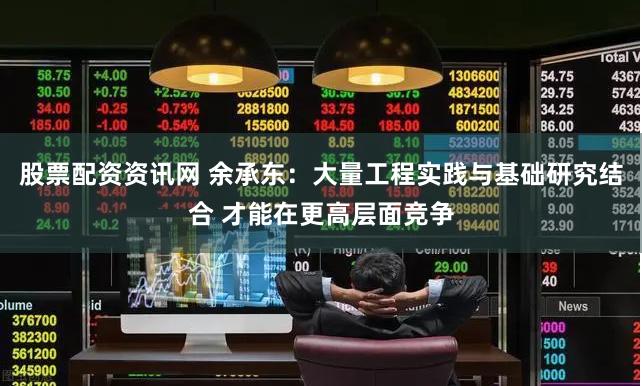 股票配资资讯网 余承东：大量工程实践与基础研究结合 才能在更高层面竞争