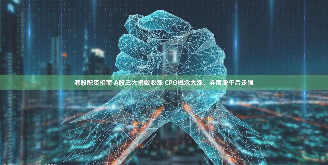 港股配资招商 A股三大指数收涨 CPO概念大涨、券商股午后走强