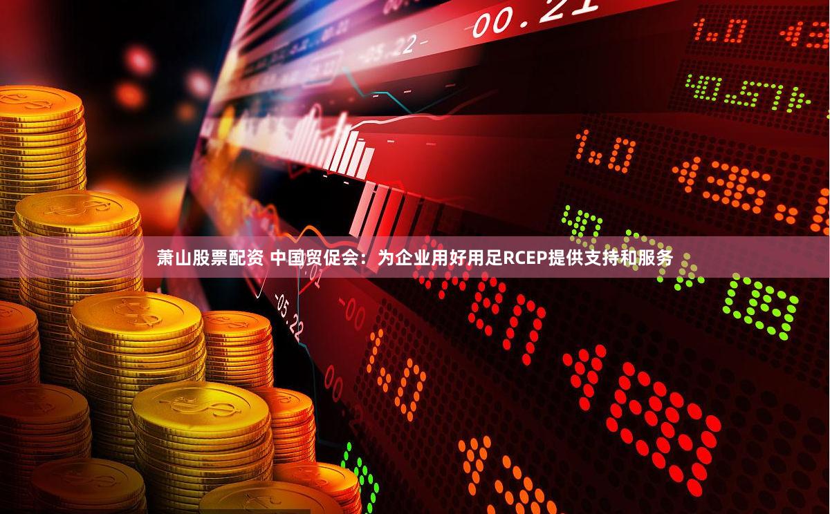 萧山股票配资 中国贸促会：为企业用好用足RCEP提供支持和服务