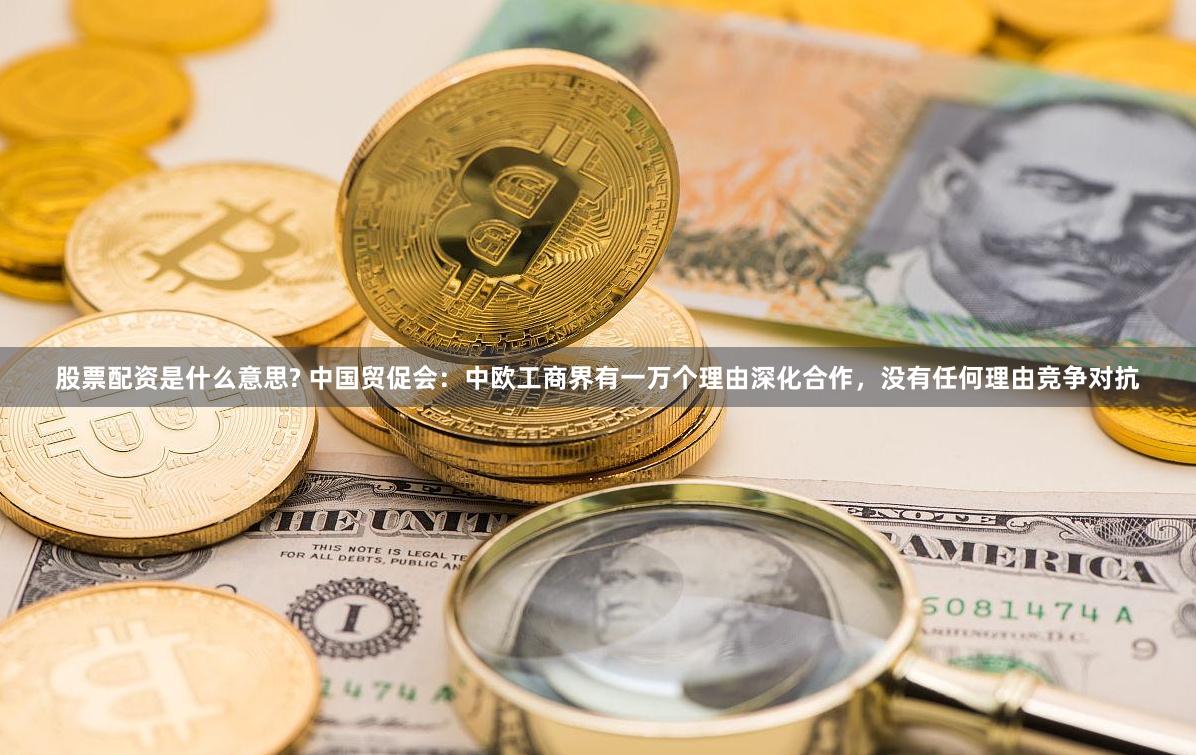 股票配资是什么意思? 中国贸促会：中欧工商界有一万个理由深化合作，没有任何理由竞争对抗