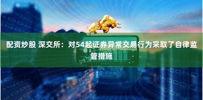 配资炒股 深交所：对54起证券异常交易行为采取了自律监管措施