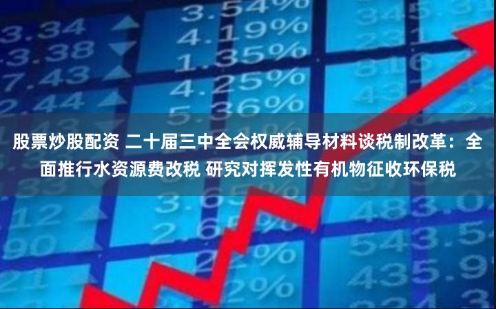 股票炒股配资 二十届三中全会权威辅导材料谈税制改革：全面推行水资源费改税 研究对挥发性有机物征收环保税