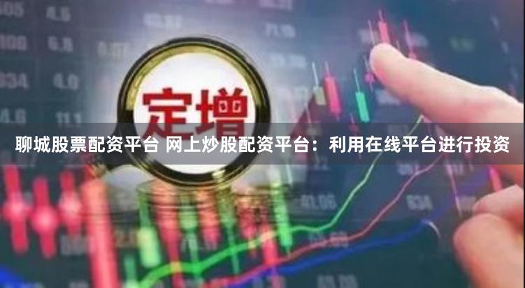 聊城股票配资平台 网上炒股配资平台：利用在线平台进行投资