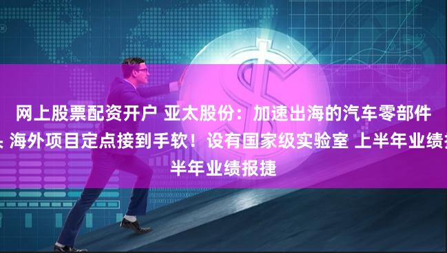 网上股票配资开户 亚太股份：加速出海的汽车零部件龙头 海外项目定点接到手软！设有国家级实验室 上半年业绩报捷