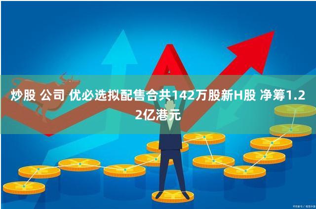 炒股 公司 优必选拟配售合共142万股新H股 净筹1.22亿港元