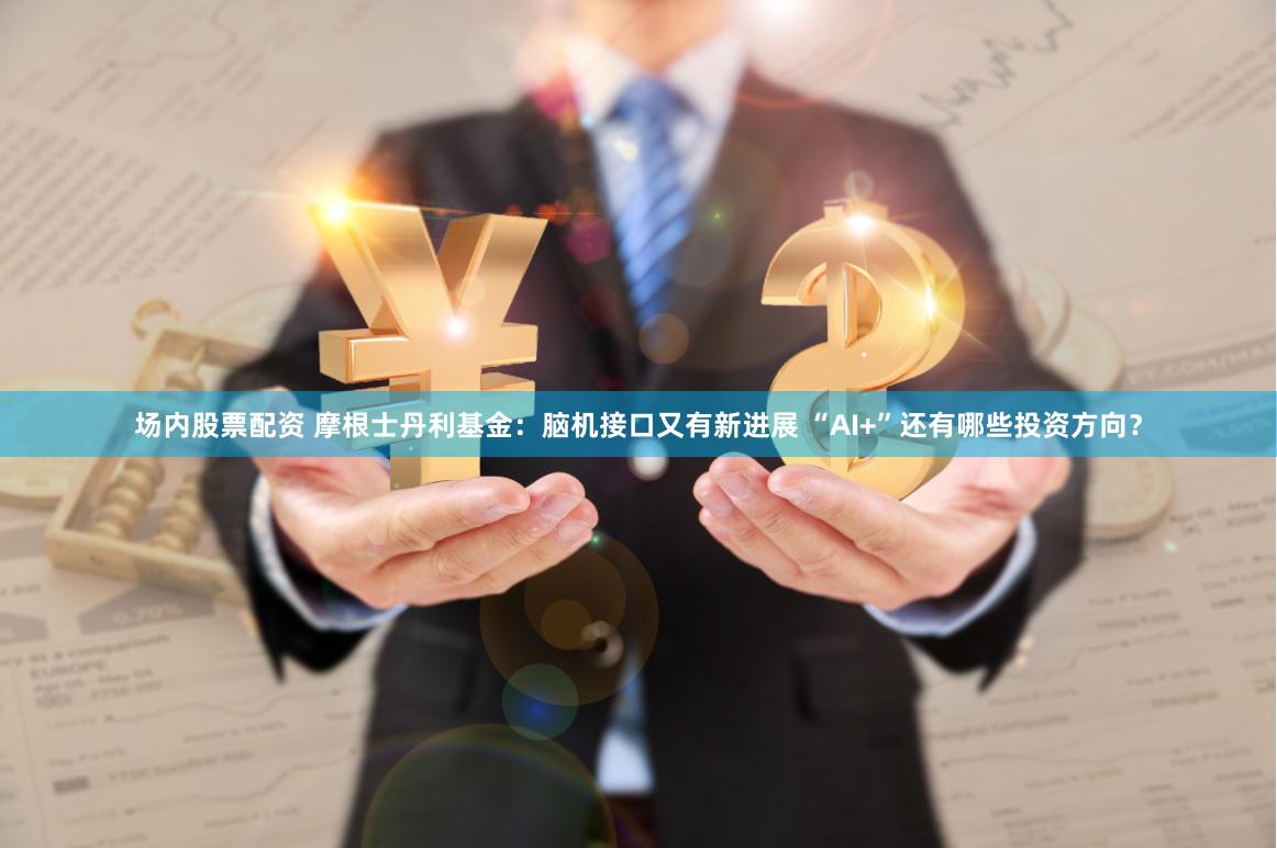 场内股票配资 摩根士丹利基金：脑机接口又有新进展 “AI+”还有哪些投资方向？