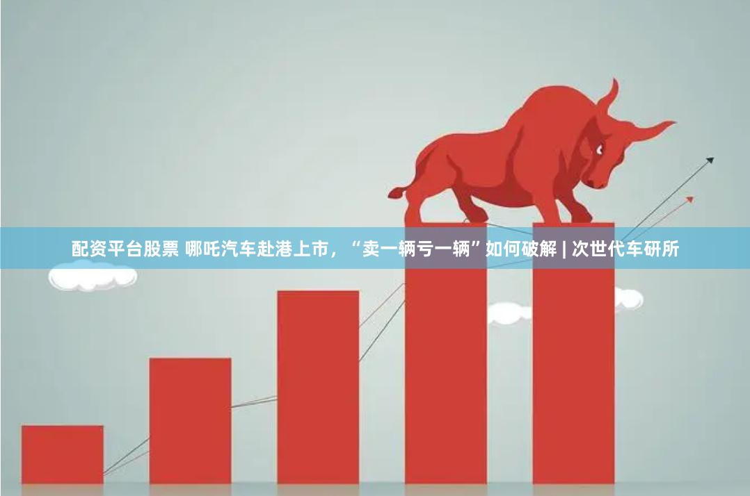 配资平台股票 哪吒汽车赴港上市，“卖一辆亏一辆”如何破解 | 次世代车研所