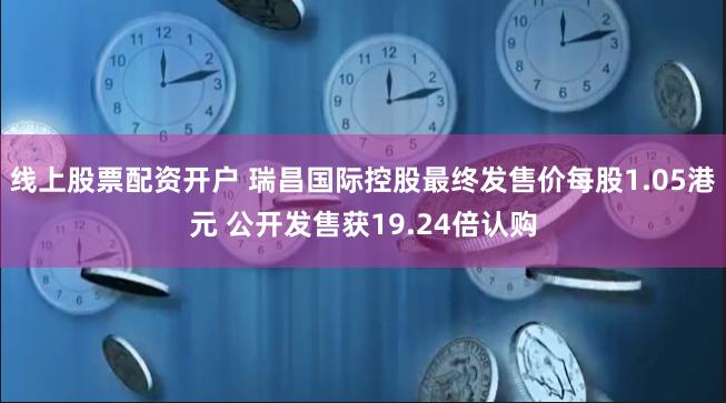 线上股票配资开户 瑞昌国际控股最终发售价每股1.05港元 公开发售获19.24倍认购