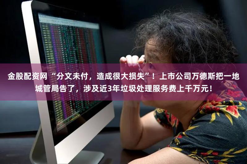 金股配资网 “分文未付，造成很大损失”！上市公司万德斯把一地城管局告了，涉及近3年垃圾处理服务费上千万元！