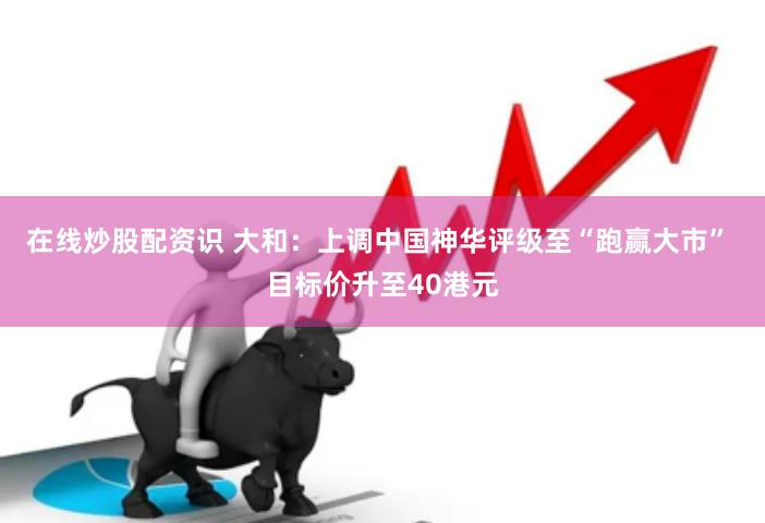在线炒股配资识 大和：上调中国神华评级至“跑赢大市” 目标价升至40港元