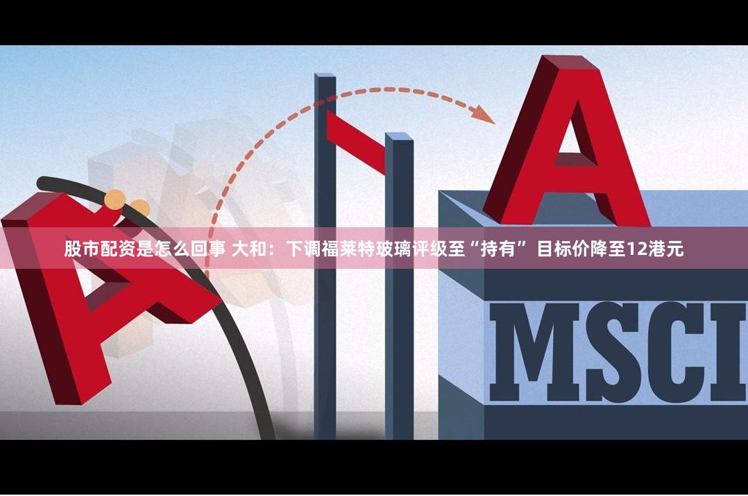 股市配资是怎么回事 大和：下调福莱特玻璃评级至“持有” 目标价降至12港元