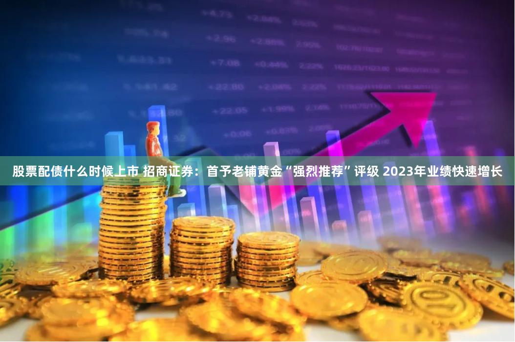 股票配债什么时候上市 招商证券：首予老铺黄金“强烈推荐”评级 2023年业绩快速增长