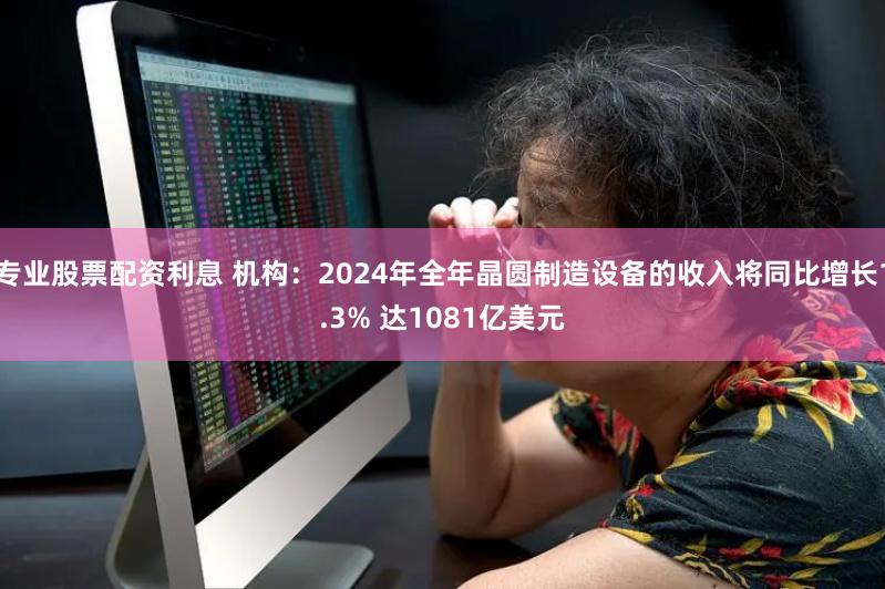 专业股票配资利息 机构：2024年全年晶圆制造设备的收入将同比增长1.3% 达1081亿美元