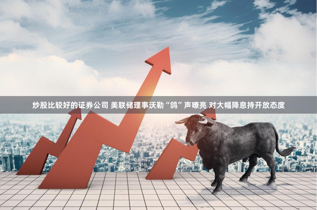 炒股比较好的证券公司 美联储理事沃勒“鸽”声嘹亮 对大幅降息持开放态度