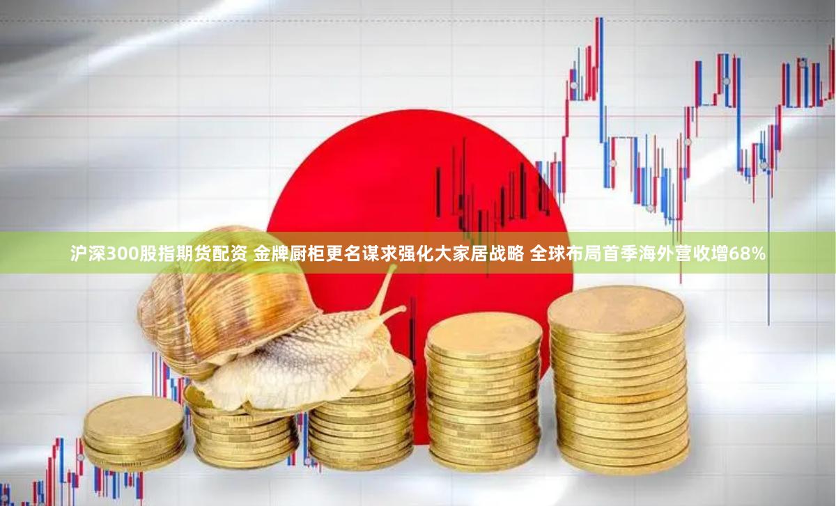 沪深300股指期货配资 金牌厨柜更名谋求强化大家居战略 全球布局首季海外营收增68%