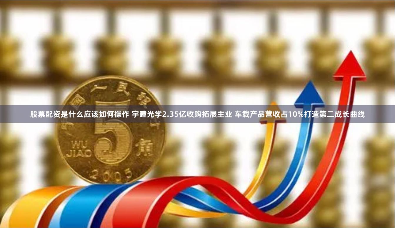 股票配资是什么应该如何操作 宇瞳光学2.35亿收购拓展主业 车载产品营收占10%打造第二成长曲线
