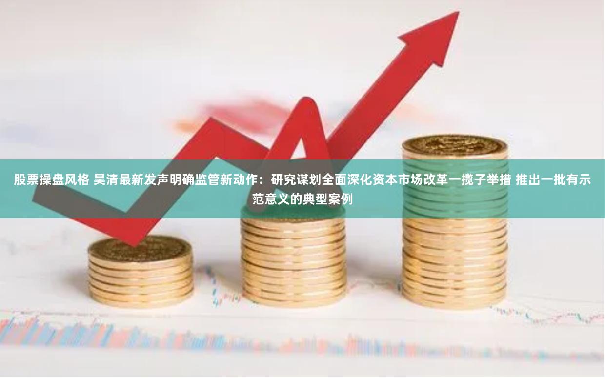 股票操盘风格 吴清最新发声明确监管新动作：研究谋划全面深化资本市场改革一揽子举措 推出一批有示范意义的典型案例