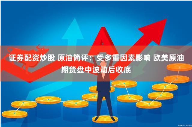证券配资炒股 原油简评：受多重因素影响 欧美原油期货盘中波动后收底