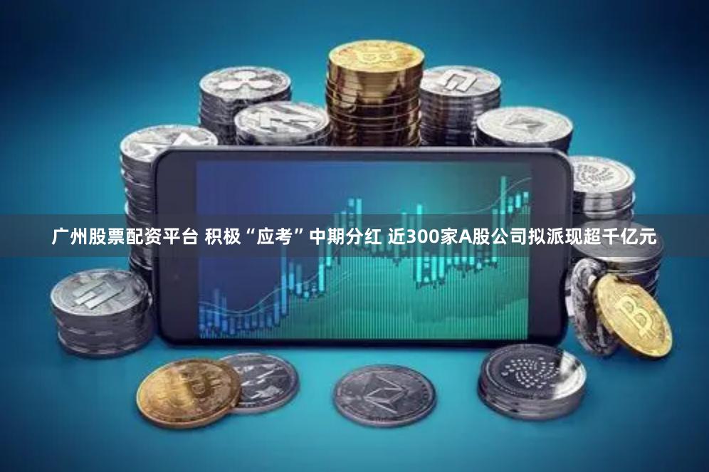 广州股票配资平台 积极“应考”中期分红 近300家A股公司拟派现超千亿元