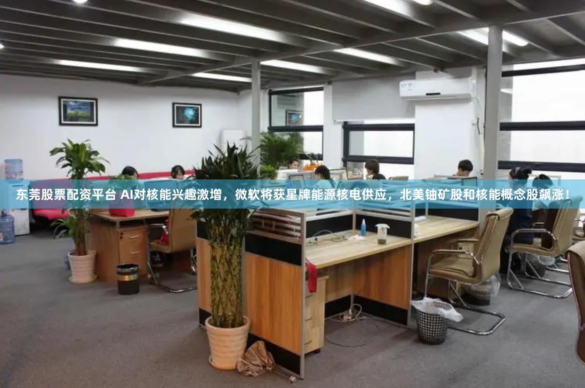 东莞股票配资平台 AI对核能兴趣激增，微软将获星牌能源核电供应，北美铀矿股和核能概念股飙涨！