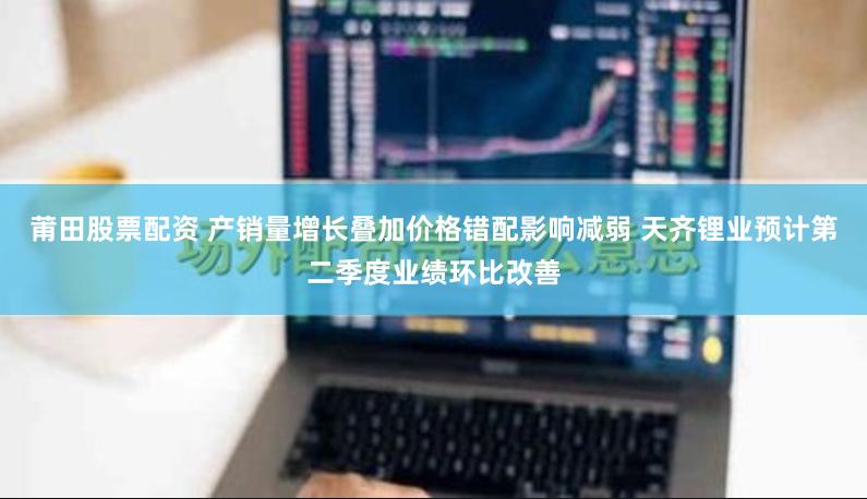 莆田股票配资 产销量增长叠加价格错配影响减弱 天齐锂业预计第二季度业绩环比改善