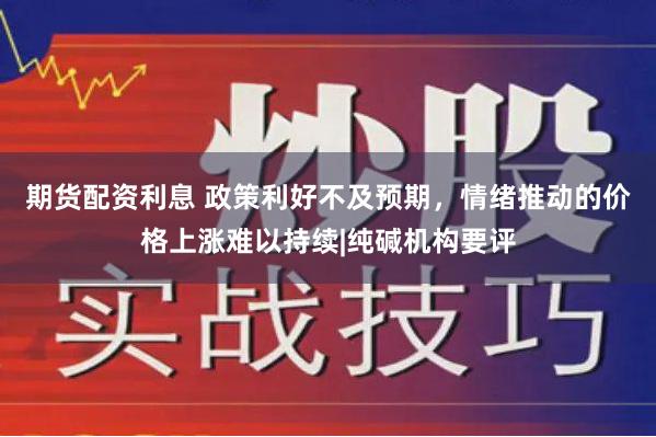 期货配资利息 政策利好不及预期，情绪推动的价格上涨难以持续|纯碱机构要评