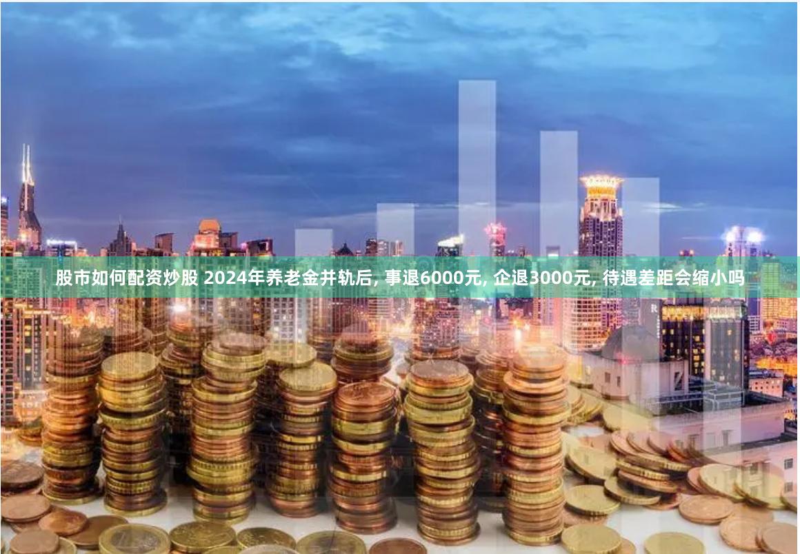 股市如何配资炒股 2024年养老金并轨后, 事退6000元, 企退3000元, 待遇差距会缩小吗