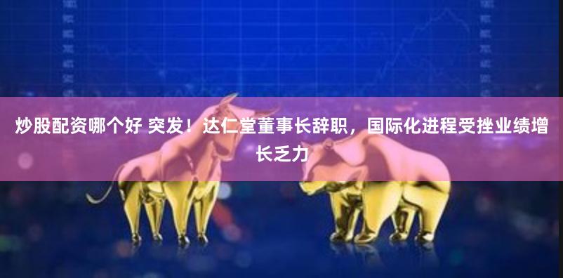 炒股配资哪个好 突发！达仁堂董事长辞职，国际化进程受挫业绩增长乏力
