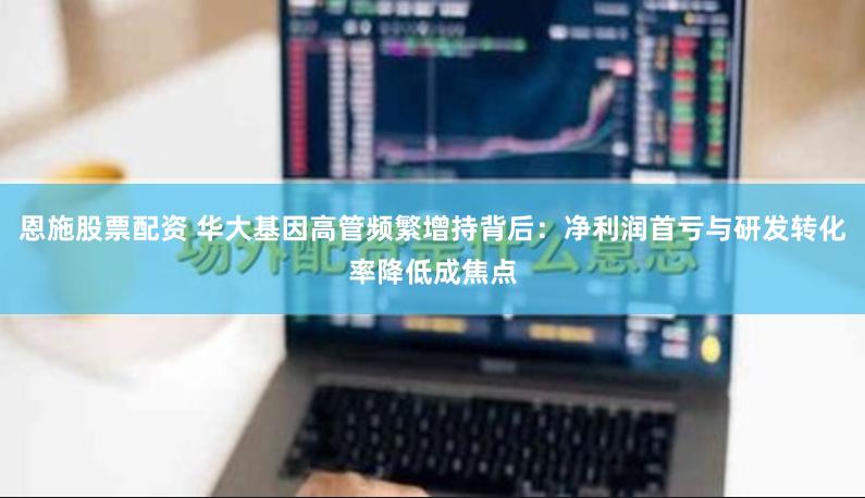 恩施股票配资 华大基因高管频繁增持背后：净利润首亏与研发转化率降低成焦点