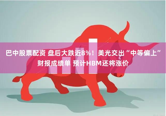 巴中股票配资 盘后大跌近8%！美光交出“中等偏上”财报成绩单 预计HBM还将涨价