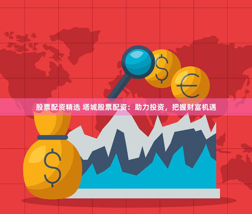 股票配资精选 塔城股票配资：助力投资，把握财富机遇