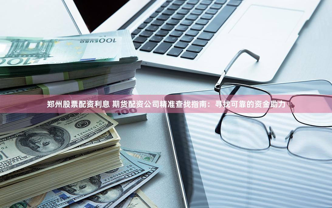 郑州股票配资利息 期货配资公司精准查找指南：寻找可靠的资金助力