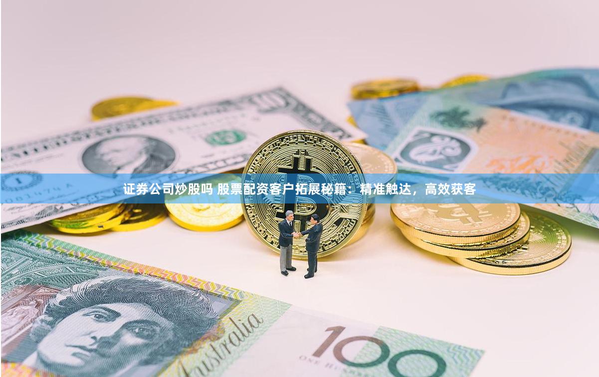 证券公司炒股吗 股票配资客户拓展秘籍：精准触达，高效获客