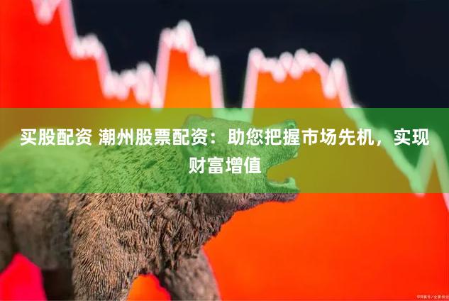 买股配资 潮州股票配资：助您把握市场先机，实现财富增值