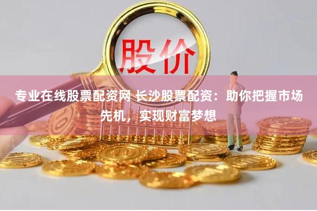 专业在线股票配资网 长沙股票配资：助你把握市场先机，实现财富梦想