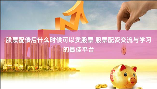 股票配债后什么时候可以卖股票 股票配资交流与学习的最佳平台