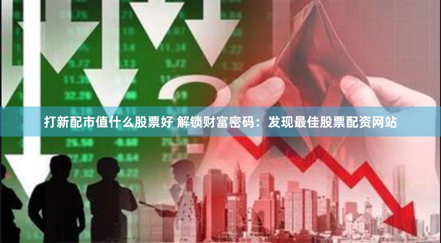 打新配市值什么股票好 解锁财富密码：发现最佳股票配资网站