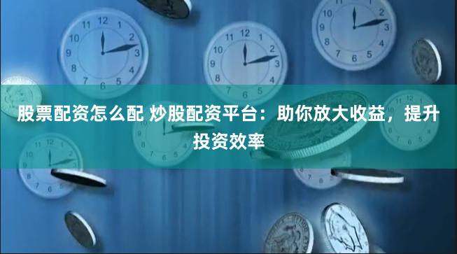 股票配资怎么配 炒股配资平台：助你放大收益，提升投资效率