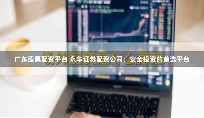 广东股票配资平台 永华证券配资公司：安全投资的首选平台