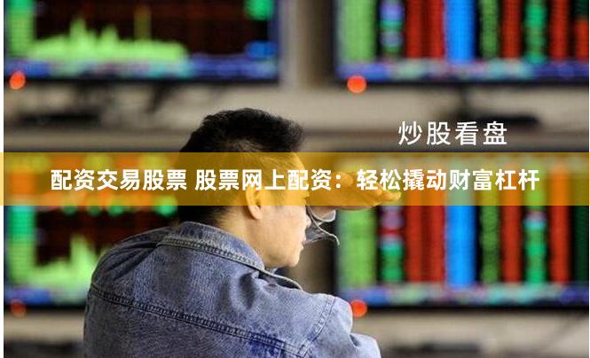 配资交易股票 股票网上配资：轻松撬动财富杠杆