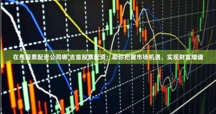 在线股票配资公司哪 吉首股票配资：助你把握市场机遇，实现财富增值